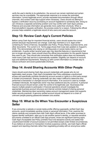 verify the user's identity to its satisfaction, the account can remain restricted and certain
services may be unavailable. The appropriate response is to review the submitted
information, correct legitimate errors, provide requested documentation through official
channels, and contact Cash App support when necessary. Users should not attempt to
bypass a verification issue by purchasing an account registered to somebody else. Doing so
can introduce a separate ownership problem and may conflict with Cash App's policies.
Patience and accurate information are generally more useful than shortcuts. When a
financial platform requests verification, the process exists for a reason. Following the official
process helps establish a legitimate record of who owns and uses the account.
Step 13: Review Cash App's Current Policies
Before using Cash App for important financial activity, users should review the current
policies because requirements can change. Cash App maintains a U.S. legal center
containing its Terms of Service, Acceptable Use Policy, Privacy Notice, business terms, and
other documents. The current U.S. Terms page shows that it was last updated on August 5,
2026. This demonstrates why relying on old blog posts or social-media claims can be
problematic. A guide written several years ago may describe features or requirements that
are no longer accurate. Users should check the official documentation for the specific feature
they want to use. They should also remember that verification status does not necessarily
mean every Cash App service is automatically available. Eligibility can depend on account
type and additional requirements. Keeping up with current information is a simple way to
reduce confusion and avoid questionable shortcuts.
Step 14: Avoid Sharing Accounts With Other People
Users should avoid sharing Cash App account credentials with people who do not
legitimately need access. Cash App's Acceptable Use Policy addresses unauthorized
access and specifically prohibits transferring account access or rights to a third party except
in limited circumstances. Sharing credentials can also make it difficult to determine who
performed a transaction or changed account information. If an account is used by multiple
unrelated individuals, the legitimate owner may face additional security concerns. A personal
financial account should remain under the control of its legitimate user. Businesses that
require multiple people to participate in financial operations should investigate the
appropriate business-account structure and internal controls instead of sharing personal
credentials. Maintaining clear ownership makes account management easier and supports
better security practices. A genuine verified account should not depend on a chain of
unknown people passing passwords between one another.
Step 15: What to Do When You Encounter a Suspicious
Seller
If you encounter a website or social-media profile offering supposedly verified Cash App
accounts, avoid immediately sending money or personal information. First, examine the
claims carefully and compare them with Cash App's official terms. If the seller promises to
bypass identity verification, asks you to use another person's identity, or requests sensitive
documents unrelated to an official Cash App process, those are significant warning signs.
Cash App's Acceptable Use Policy prohibits fraud and deceptive activity and states that
unauthorized transfer of account access is not permitted except under limited circumstances.
If you believe an account or transaction involves suspicious activity, use Cash App's official
support and reporting channels rather than negotiating privately with an anonymous seller.
 