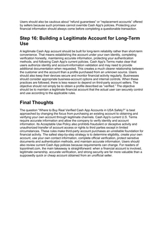 Users should also be cautious about “refund guarantees” or “replacement accounts” offered
by sellers because such promises cannot override Cash App's policies. Protecting your
financial information should always come before completing a questionable transaction.
Step 16: Building a Legitimate Account for Long-Term
Use
A legitimate Cash App account should be built for long-term reliability rather than short-term
convenience. That means establishing the account under your own identity, completing
verification honestly, maintaining accurate information, protecting your authentication
methods, and following Cash App's current policies. Cash App's Terms make clear that
users authorize identity and account-information validation and may need to provide
additional documentation when requested. This creates a much clearer relationship between
the customer and the account than a profile purchased from an unknown source. Users
should also keep their devices secure and monitor financial activity regularly. Businesses
should consider appropriate business-account options and internal controls. When these
practices are followed, there is less reason to depend on third-party account sellers. The
objective should not simply be to obtain a profile described as “verified.” The objective
should be to maintain a legitimate financial account that the actual user can securely control
and use according to the applicable rules.
Final Thoughts
The question “Where to Buy Real Verified Cash App Accounts in USA Safely?” is best
approached by changing the focus from purchasing an existing account to obtaining and
verifying your own account through legitimate channels. Cash App's current U.S. Terms
require accurate information and allow the company to verify identity and account
information. Its Acceptable Use Policy also prohibits fraudulent or deceptive activity and
unauthorized transfer of account access or rights to third parties except in limited
circumstances. These rules make third-party account purchases an unreliable foundation for
financial activity. The safest step-by-step strategy is to determine eligibility, create your own
account, use your own contact information, complete official verification, protect sensitive
documents and authentication methods, and maintain accurate information. Users should
also review current Cash App policies because requirements can change. For readers of
toponlineit.com, the main takeaway is straightforward: when a financial account is involved,
legitimate ownership, accurate verification, and strong security are far more valuable than a
supposedly quick or cheap account obtained from an unofficial seller.
 