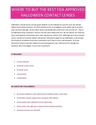WHERE TO BUY THE BEST FDA APPROVED
HALLOWEEN CONTACT LENSES
Halloween contact lenses are the great addition to the Halloween costume. But one should
follow some safety measure. The FDA website warns and suggests some safety tips to protect
your eye from damage. Some online shops and wholesalers offer that “one size fits all”. That is
completely wrong. Everyone’s eye has not the same shape and size. An eye doctor can measure
your eye properly and evaluate your eyes response to contact lens. Although you have a proper
vision, consult your doctor before taking lens. FDA discouraged to use Halloween or decorative
lens because sometimes they have a potential risk if they are not used properly. Or these
decorative lenses have toxic element cause damage your eye. FDA aware any dangerous
situation, that can happen, if your lens is poorly fit.
IT INCLUDES:
 Corneal infection
 Scratches on the cornea
 Decrease vision
 Conjunctivitis
 And blindness
SO AVOID THE FOLLOWINGS:
 Do not buy Halloween color contacts from roadside vendors, street shop.
 Avoid salons, beauty supply stores, boutiques, flea markets.
 Avoid novelty store, Halloween stores, beach shop.
 Online sellers who offer your contacts without valid prescriptions.
 Avoid low cost lens less than $20.
 