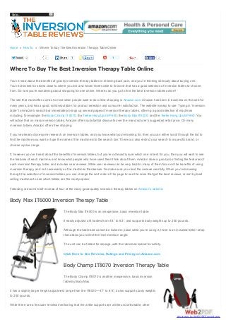 Go to...

Home » How To » Where To Buy The Best Inversion Therapy Table Online
Tweet

2

2

Share

1

1

Like

2

Where To Buy The Best Inversion Therapy Table Online
You’ve read about the benefits of gravity inversion therapy tables in relieving back pain, and you’re thinking seriously about buying one.
You’ve checked for stores close to where you live and haven’t been able to find one that has a good selection of inversion tables to choose
from. So now you’re wondering about shopping for one online. Where can you go to find the best inversion tables online?
The site that most often comes to mind when people want to do online shopping is Amazon.com. Amazon has been in business on the web for
many years, and has a good, solid reputation for product selection and consumer satisfaction. The website is easy to use. Typing in “inversion
table” to Amazon’s search bar immediately brings up several pages of inversion therapy tables, offering a good selection of machines
including, for example: the Body Champ IT 8070; the Teeter Hang Ups EP-550; the Body Max IT6000; and the Teeter Hang Ups EP-950. You
will notice that on many inversion tables, Amazon offers substantial discounts over the manufacturer’s suggested retail price. On many
inversion tables, Amazon offers free shipping.
If you’ve already done some research on inversion tables, and you know what you’re looking for, then you can either scroll through the list to
find the machine you want or type the name of the machine into the search bar. There can also restrict your search to a specific brand, or
choose a price range.
If, however, you’ve heard about the benefits of inversion tables, but you’re not exactly sure which one is best for you, then you will want to see
the features of each machine, and know what people who have used them think about them. Amazon does a good job of listing the features of
each inversion therapy table, and includes user reviews. While user reviews can be very helpful, many of them focus on the benefits of using
inversion therapy, and not necessarily on the machines themselves. So make sure you read the reviews carefully. When you’re browsing
through the selection of inversion tables you can change the sort order of the page to see the ones that get the best reviews, or sort by best
selling machines to see which tables are the most popular.
Following are some brief reviews of four of the many good quality inversion therapy tables on Amazon’s website:

Body Max IT6000 Inversion Therapy Table
The Body Max IT6000 is an inexpensive, basic inversion table.
It easily adjusts to fit bodies from 4’8” to 6’3”, and supports body weights up to 250 pounds.
Although the table bed cannot be locked in place while you’re using it, there is an included tether strap
that allows you to limit the final inversion angle.
The unit can be folded for storage, with the table bed locked for safety.
Click Here to See Reviews, Ratings and Pricing on Amazon.com

Body Champ IT8070 Inversion Therapy Table
The Body Champ IT8070 is another inexpensive, basic inversion
table by Body Max.
It has a slightly larger height adjustment range than the IT6000—4’7” to 6’8”; it also supports body weights
to 250 pounds.
While there are a few user reviews mentioning that the ankle supports are a little uncomfortable, other

converted by Web2PDFConvert.com

 