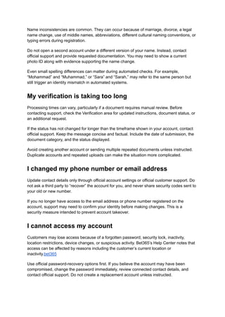 Name inconsistencies are common. They can occur because of marriage, divorce, a legal
name change, use of middle names, abbreviations, different cultural naming conventions, or
typing errors during registration.
Do not open a second account under a different version of your name. Instead, contact
official support and provide requested documentation. You may need to show a current
photo ID along with evidence supporting the name change.
Even small spelling differences can matter during automated checks. For example,
“Mohammad” and “Muhammad,” or “Sara” and “Sarah,” may refer to the same person but
still trigger an identity mismatch in automated systems.
My verification is taking too long
Processing times can vary, particularly if a document requires manual review. Before
contacting support, check the Verification area for updated instructions, document status, or
an additional request.
If the status has not changed for longer than the timeframe shown in your account, contact
official support. Keep the message concise and factual. Include the date of submission, the
document category, and the status displayed.
Avoid creating another account or sending multiple repeated documents unless instructed.
Duplicate accounts and repeated uploads can make the situation more complicated.
I changed my phone number or email address
Update contact details only through official account settings or official customer support. Do
not ask a third party to “recover” the account for you, and never share security codes sent to
your old or new number.
If you no longer have access to the email address or phone number registered on the
account, support may need to confirm your identity before making changes. This is a
security measure intended to prevent account takeover.
I cannot access my account
Customers may lose access because of a forgotten password, security lock, inactivity,
location restrictions, device changes, or suspicious activity. Bet365’s Help Center notes that
access can be affected by reasons including the customer’s current location or
inactivity.bet365
Use official password-recovery options first. If you believe the account may have been
compromised, change the password immediately, review connected contact details, and
contact official support. Do not create a replacement account unless instructed.
 