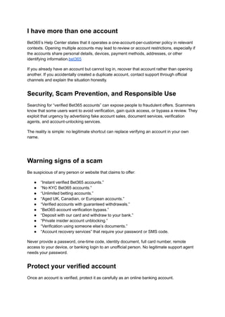I have more than one account
Bet365’s Help Center states that it operates a one-account-per-customer policy in relevant
contexts. Opening multiple accounts may lead to review or account restrictions, especially if
the accounts share personal details, devices, payment methods, addresses, or other
identifying information.bet365
If you already have an account but cannot log in, recover that account rather than opening
another. If you accidentally created a duplicate account, contact support through official
channels and explain the situation honestly.
Security, Scam Prevention, and Responsible Use
Searching for “verified Bet365 accounts” can expose people to fraudulent offers. Scammers
know that some users want to avoid verification, gain quick access, or bypass a review. They
exploit that urgency by advertising fake account sales, document services, verification
agents, and account-unlocking services.
The reality is simple: no legitimate shortcut can replace verifying an account in your own
name.
Warning signs of a scam
Be suspicious of any person or website that claims to offer:
●​ “Instant verified Bet365 accounts.”
●​ “No KYC Bet365 accounts.”
●​ “Unlimited betting accounts.”
●​ “Aged UK, Canadian, or European accounts.”
●​ “Verified accounts with guaranteed withdrawals.”
●​ “Bet365 account verification bypass.”
●​ “Deposit with our card and withdraw to your bank.”
●​ “Private insider account unblocking.”
●​ “Verification using someone else’s documents.”
●​ “Account recovery services” that require your password or SMS code.
Never provide a password, one-time code, identity document, full card number, remote
access to your device, or banking login to an unofficial person. No legitimate support agent
needs your password.
Protect your verified account
Once an account is verified, protect it as carefully as an online banking account.
 