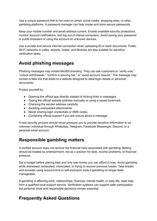 Use a unique password that is not used on email, social media, shopping sites, or other
gambling platforms. A password manager can help create and store secure passwords.
Keep your mobile number and email address current. Enable available security protections,
monitor account notifications, and log out of shared computers. Avoid saving your password
in public browsers or using the account on unknown devices.
Use a private and secure internet connection when uploading ID or bank documents. Public
Wi-Fi networks in cafes, airports, hotels, and libraries are less suitable for sensitive
verification tasks.
Avoid phishing messages
Phishing messages may imitate Bet365 branding. They can ask customers to “verify now,”
“unlock withdrawals,” “confirm a winning bet,” or “avoid account closure.” The message may
contain a fake link that leads to a website designed to steal login details or personal
documents.
Protect yourself by:
●​ Opening the official app directly instead of clicking links in messages.
●​ Typing the official website address manually or using a saved bookmark.
●​ Checking the sender address carefully.
●​ Avoiding unexpected attachments.
●​ Never sharing login credentials or SMS codes.
●​ Contacting official support if you are unsure about a message.
A real security process should never pressure you to provide sensitive information to an
unknown individual through WhatsApp, Telegram, Facebook Messenger, Discord, or a
personal email account.
Responsible gambling matters
A verified account does not remove the financial risks associated with gambling. Betting
should be treated as entertainment, not as a solution for debt, income problems, or financial
pressure.
Set a budget before placing bets and only use money you can afford to lose. Avoid gambling
while distressed, exhausted, intoxicated, or trying to recover previous losses. Take breaks
and consider using account-limit or self-exclusion tools if gambling no longer feels
manageable.
If gambling is affecting work, relationships, finances, mental health, or daily life, seek help
from a qualified local support service. Verification systems can support safer participation,
but personal limits and responsible decisions remain essential.
Frequently Asked Questions
 