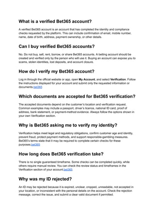What is a verified Bet365 account?
A verified Bet365 account is an account that has completed the identity and compliance
checks requested by the platform. This can include confirmation of email, mobile number,
name, date of birth, address, payment ownership, or other details.
Can I buy verified Bet365 accounts?
No. Do not buy, sell, rent, borrow, or share Bet365 accounts. A betting account should be
created and verified only by the person who will use it. Buying an account can expose you to
scams, stolen identities, lost deposits, and account closure.
How do I verify my Bet365 account?
Log in through the official website or app, open My Account, and select Verification. Follow
the instructions displayed for your account and submit only the requested information or
documents.bet365
Which documents are accepted for Bet365 verification?
The accepted documents depend on the customer’s location and verification request.
Common examples may include a passport, driver’s licence, national ID card, proof of
address, bank statement, or payment-method evidence. Always follow the options shown in
your own Verification section.
Why is Bet365 asking me to verify my identity?
Verification helps meet legal and regulatory obligations, confirm customer age and identity,
prevent fraud, protect payment methods, and support responsible-gambling measures.
Bet365’s terms state that it may be required to complete certain checks for these
purposes.bet365
How long does Bet365 verification take?
There is no single guaranteed timeframe. Some checks can be completed quickly, while
others require manual review. You can check the review status and timeframes in the
Verification section of your account.bet365
Why was my ID rejected?
An ID may be rejected because it is expired, unclear, cropped, unreadable, not accepted in
your location, or inconsistent with the personal details on the account. Check the rejection
message, correct the issue, and submit a clear valid document if permitted.
 