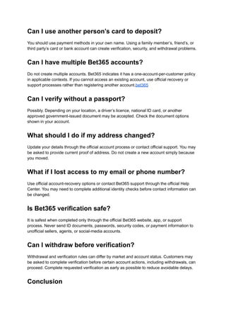 Can I use another person’s card to deposit?
You should use payment methods in your own name. Using a family member’s, friend’s, or
third party’s card or bank account can create verification, security, and withdrawal problems.
Can I have multiple Bet365 accounts?
Do not create multiple accounts. Bet365 indicates it has a one-account-per-customer policy
in applicable contexts. If you cannot access an existing account, use official recovery or
support processes rather than registering another account.bet365
Can I verify without a passport?
Possibly. Depending on your location, a driver’s licence, national ID card, or another
approved government-issued document may be accepted. Check the document options
shown in your account.
What should I do if my address changed?
Update your details through the official account process or contact official support. You may
be asked to provide current proof of address. Do not create a new account simply because
you moved.
What if I lost access to my email or phone number?
Use official account-recovery options or contact Bet365 support through the official Help
Center. You may need to complete additional identity checks before contact information can
be changed.
Is Bet365 verification safe?
It is safest when completed only through the official Bet365 website, app, or support
process. Never send ID documents, passwords, security codes, or payment information to
unofficial sellers, agents, or social-media accounts.
Can I withdraw before verification?
Withdrawal and verification rules can differ by market and account status. Customers may
be asked to complete verification before certain account actions, including withdrawals, can
proceed. Complete requested verification as early as possible to reduce avoidable delays.
Conclusion
 
