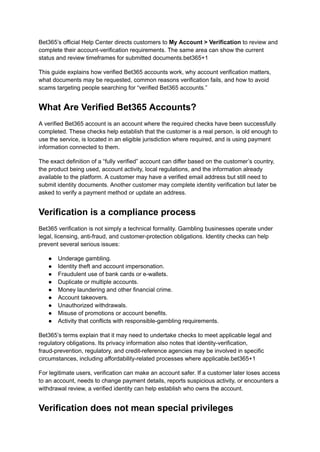 Bet365’s official Help Center directs customers to My Account > Verification to review and
complete their account-verification requirements. The same area can show the current
status and review timeframes for submitted documents.bet365+1
This guide explains how verified Bet365 accounts work, why account verification matters,
what documents may be requested, common reasons verification fails, and how to avoid
scams targeting people searching for “verified Bet365 accounts.”
What Are Verified Bet365 Accounts?
A verified Bet365 account is an account where the required checks have been successfully
completed. These checks help establish that the customer is a real person, is old enough to
use the service, is located in an eligible jurisdiction where required, and is using payment
information connected to them.
The exact definition of a “fully verified” account can differ based on the customer’s country,
the product being used, account activity, local regulations, and the information already
available to the platform. A customer may have a verified email address but still need to
submit identity documents. Another customer may complete identity verification but later be
asked to verify a payment method or update an address.
Verification is a compliance process
Bet365 verification is not simply a technical formality. Gambling businesses operate under
legal, licensing, anti-fraud, and customer-protection obligations. Identity checks can help
prevent several serious issues:
●​ Underage gambling.
●​ Identity theft and account impersonation.
●​ Fraudulent use of bank cards or e-wallets.
●​ Duplicate or multiple accounts.
●​ Money laundering and other financial crime.
●​ Account takeovers.
●​ Unauthorized withdrawals.
●​ Misuse of promotions or account benefits.
●​ Activity that conflicts with responsible-gambling requirements.
Bet365’s terms explain that it may need to undertake checks to meet applicable legal and
regulatory obligations. Its privacy information also notes that identity-verification,
fraud-prevention, regulatory, and credit-reference agencies may be involved in specific
circumstances, including affordability-related processes where applicable.bet365+1
For legitimate users, verification can make an account safer. If a customer later loses access
to an account, needs to change payment details, reports suspicious activity, or encounters a
withdrawal review, a verified identity can help establish who owns the account.
Verification does not mean special privileges
 
