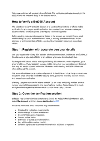 Not every customer will see every type of check. The verification pathway depends on the
account and the rules that apply to the specific market.
How to Verify a Bet365 Account
The safest way to verify a Bet365 account is to use the official website or official mobile
application for your region. Avoid verification links received from unknown messages,
advertisements, unofficial agents, or third-party “account suppliers.”
Before starting, make sure the personal details in the account are correct. Even a small
inconsistency—such as a shortened first name, a missing apartment number, an old
address, or an incorrect date of birth—can lead to unnecessary document requests or
delays.
Step 1: Register with accurate personal details
Use your legal name exactly as it appears on official identification. Do not use a nickname, a
friend’s name, a false date of birth, or an address where you do not actually live.
Your registration details should match your identity document and, where requested, your
proof of address. If your passport shows a middle name, but your bank statement does not,
that may not always prevent verification. However, avoid creating avoidable differences
when setting up the account.
Use an email address that you personally control. It should be an inbox that you can access
long term, since it may be needed for security alerts, password recovery, account notices,
and support communication.
Similarly, use your own current mobile number. Do not use a temporary number, a virtual
number you might lose access to, or a friend’s phone number. Account security is much
stronger when the genuine account holder controls all recovery channels.
Step 2: Open the verification section
Bet365’s Help Center instructs customers to access the Account Menu or Member Icon,
select My Account, and then choose Verification.bet365
Inside the verification area, customers may be able to see:
●​ Outstanding verification requirements.
●​ Available ways to upload a document.
●​ Document categories requested.
●​ Current review status.
●​ Estimated or stated review timeframes.
●​ Any additional information needed.
●​ Whether a previously submitted document was accepted or rejected.
 