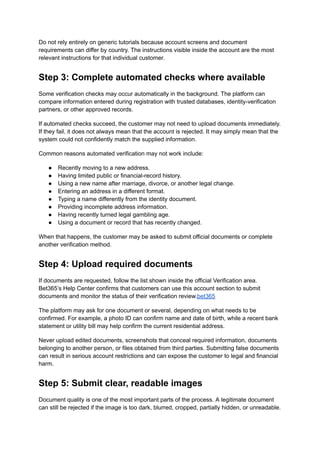 Do not rely entirely on generic tutorials because account screens and document
requirements can differ by country. The instructions visible inside the account are the most
relevant instructions for that individual customer.
Step 3: Complete automated checks where available
Some verification checks may occur automatically in the background. The platform can
compare information entered during registration with trusted databases, identity-verification
partners, or other approved records.
If automated checks succeed, the customer may not need to upload documents immediately.
If they fail, it does not always mean that the account is rejected. It may simply mean that the
system could not confidently match the supplied information.
Common reasons automated verification may not work include:
●​ Recently moving to a new address.
●​ Having limited public or financial-record history.
●​ Using a new name after marriage, divorce, or another legal change.
●​ Entering an address in a different format.
●​ Typing a name differently from the identity document.
●​ Providing incomplete address information.
●​ Having recently turned legal gambling age.
●​ Using a document or record that has recently changed.
When that happens, the customer may be asked to submit official documents or complete
another verification method.
Step 4: Upload required documents
If documents are requested, follow the list shown inside the official Verification area.
Bet365’s Help Center confirms that customers can use this account section to submit
documents and monitor the status of their verification review.bet365
The platform may ask for one document or several, depending on what needs to be
confirmed. For example, a photo ID can confirm name and date of birth, while a recent bank
statement or utility bill may help confirm the current residential address.
Never upload edited documents, screenshots that conceal required information, documents
belonging to another person, or files obtained from third parties. Submitting false documents
can result in serious account restrictions and can expose the customer to legal and financial
harm.
Step 5: Submit clear, readable images
Document quality is one of the most important parts of the process. A legitimate document
can still be rejected if the image is too dark, blurred, cropped, partially hidden, or unreadable.
 