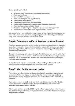 Before uploading, check that:
●​ All four corners of the document are visible where required.
●​ The image is in focus.
●​ Text is readable when zoomed in.
●​ There is no flash glare over key information.
●​ The document is not expired.
●​ The name and date of birth are clearly visible.
●​ The full residential address is visible on proof-of-address documents.
●​ The image has not been edited or filtered.
●​ The document is the original, not a photocopy unless specifically permitted.
●​ The information matches the details registered on the account.
Use a clean camera lens and take the image in good lighting. A plain, dark background can
make a document easier to capture. Avoid placing a laminated ID directly under a bright
lamp, which can create reflection over the photo or text.
Step 6: Complete a selfie or liveness process if asked
A selfie or liveness check helps confirm that the person completing verification is physically
present and matches the photo on their identification document. It can involve taking a live
photo, moving your head, following camera instructions, or scanning your face through a
phone or computer camera.
These checks are designed to reduce identity theft and fake-document use. Complete them
privately, using your own device and a stable internet connection. Remove sunglasses, face
coverings, hats, or other items that block the face unless they are necessary for religious,
cultural, or medical reasons.
Do not allow another person to complete the selfie check for you. The identity and face
submitted should belong to the person who owns and uses the account.
Step 7: Wait for the account review
Review times vary. Some checks can be completed quickly, while others require manual
assessment. Timing may depend on document quality, the number of requests being
processed, the country, the type of verification, and whether the submitted information is
consistent.
If your documents are rejected, do not repeatedly submit the same unclear file. Read the
reason shown in the Verification section, then provide a better-quality version or an
alternative approved document if available.
If the issue is not clear, contact Bet365 through the official support options inside the site or
app. Explain what you submitted, when you submitted it, and whether the account displayed
a specific error message.
 