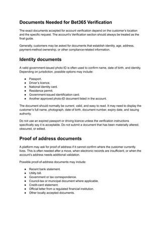 Documents Needed for Bet365 Verification
The exact documents accepted for account verification depend on the customer’s location
and the specific request. The account’s Verification section should always be treated as the
final guide.
Generally, customers may be asked for documents that establish identity, age, address,
payment-method ownership, or other compliance-related information.
Identity documents
A valid government-issued photo ID is often used to confirm name, date of birth, and identity.
Depending on jurisdiction, possible options may include:
●​ Passport.
●​ Driver’s licence.
●​ National identity card.
●​ Residence permit.
●​ Government-issued identification card.
●​ Another approved photo-ID document listed in the account.
The document should normally be current, valid, and easy to read. It may need to display the
customer’s full name, photograph, date of birth, document number, expiry date, and issuing
authority.
Do not use an expired passport or driving licence unless the verification instructions
specifically say it is acceptable. Do not submit a document that has been materially altered,
obscured, or edited.
Proof of address documents
A platform may ask for proof of address if it cannot confirm where the customer currently
lives. This is often needed after a move, when electronic records are insufficient, or when the
account’s address needs additional validation.
Possible proof-of-address documents may include:
●​ Recent bank statement.
●​ Utility bill.
●​ Government or tax correspondence.
●​ Council-tax or municipal document where applicable.
●​ Credit-card statement.
●​ Official letter from a regulated financial institution.
●​ Other locally accepted documents.
 
