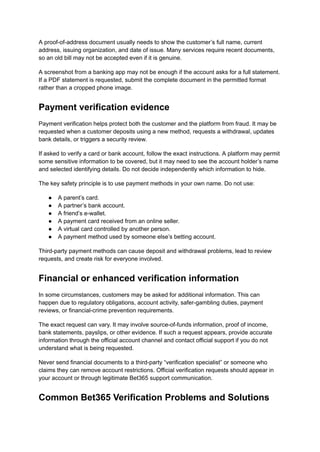 A proof-of-address document usually needs to show the customer’s full name, current
address, issuing organization, and date of issue. Many services require recent documents,
so an old bill may not be accepted even if it is genuine.
A screenshot from a banking app may not be enough if the account asks for a full statement.
If a PDF statement is requested, submit the complete document in the permitted format
rather than a cropped phone image.
Payment verification evidence
Payment verification helps protect both the customer and the platform from fraud. It may be
requested when a customer deposits using a new method, requests a withdrawal, updates
bank details, or triggers a security review.
If asked to verify a card or bank account, follow the exact instructions. A platform may permit
some sensitive information to be covered, but it may need to see the account holder’s name
and selected identifying details. Do not decide independently which information to hide.
The key safety principle is to use payment methods in your own name. Do not use:
●​ A parent’s card.
●​ A partner’s bank account.
●​ A friend’s e-wallet.
●​ A payment card received from an online seller.
●​ A virtual card controlled by another person.
●​ A payment method used by someone else’s betting account.
Third-party payment methods can cause deposit and withdrawal problems, lead to review
requests, and create risk for everyone involved.
Financial or enhanced verification information
In some circumstances, customers may be asked for additional information. This can
happen due to regulatory obligations, account activity, safer-gambling duties, payment
reviews, or financial-crime prevention requirements.
The exact request can vary. It may involve source-of-funds information, proof of income,
bank statements, payslips, or other evidence. If such a request appears, provide accurate
information through the official account channel and contact official support if you do not
understand what is being requested.
Never send financial documents to a third-party “verification specialist” or someone who
claims they can remove account restrictions. Official verification requests should appear in
your account or through legitimate Bet365 support communication.
Common Bet365 Verification Problems and Solutions
 