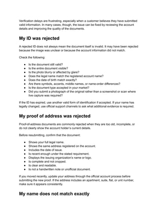 Verification delays are frustrating, especially when a customer believes they have submitted
valid information. In many cases, though, the issue can be fixed by reviewing the account
details and improving the quality of the documents.
My ID was rejected
A rejected ID does not always mean the document itself is invalid. It may have been rejected
because the image was unclear or because the account information did not match.
Check the following:
●​ Is the document still valid?
●​ Is the entire document visible?
●​ Is the photo blurry or affected by glare?
●​ Does the legal name match the registered account name?
●​ Does the date of birth match exactly?
●​ Are there symbols, accents, middle names, or name-order differences?
●​ Is the document type accepted in your market?
●​ Did you submit a photograph of the original rather than a screenshot or scan where
live capture was required?
If the ID has expired, use another valid form of identification if accepted. If your name has
legally changed, use official support channels to ask what additional evidence is required.
My proof of address was rejected
Proof-of-address documents are commonly rejected when they are too old, incomplete, or
do not clearly show the account holder’s current details.
Before resubmitting, confirm that the document:
●​ Shows your full legal name.
●​ Shows the same address registered on the account.
●​ Includes the date of issue.
●​ Is recent enough under the stated requirement.
●​ Displays the issuing organization’s name or logo.
●​ Is complete and not cropped.
●​ Is clear and readable.
●​ Is not a handwritten note or unofficial document.
If you moved recently, update your address through the official account process before
submitting the new proof. If the address includes an apartment, suite, flat, or unit number,
make sure it appears consistently.
My name does not match exactly
 