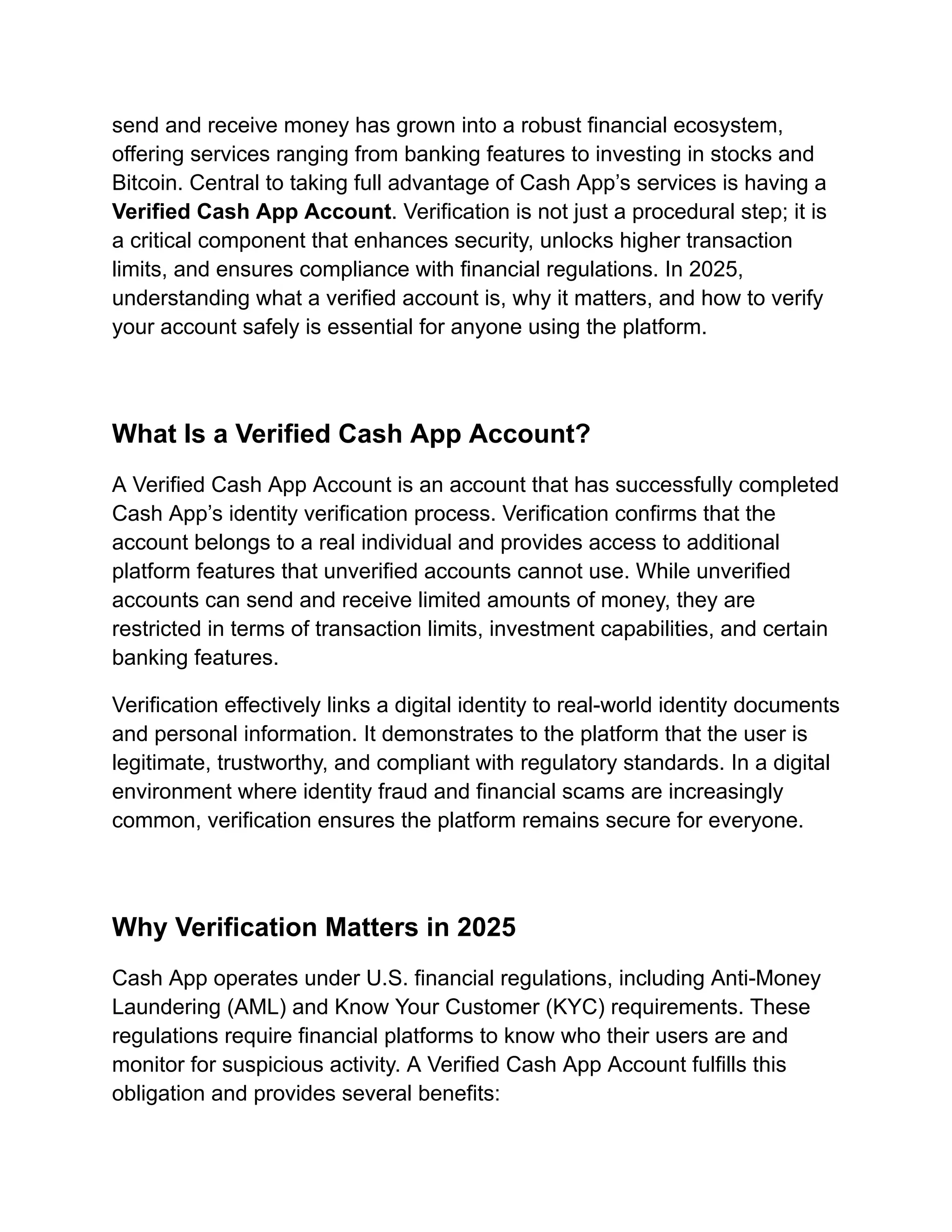 send and receive money has grown into a robust financial ecosystem,
offering services ranging from banking features to investing in stocks and
Bitcoin. Central to taking full advantage of Cash App’s services is having a
Verified Cash App Account. Verification is not just a procedural step; it is
a critical component that enhances security, unlocks higher transaction
limits, and ensures compliance with financial regulations. In 2025,
understanding what a verified account is, why it matters, and how to verify
your account safely is essential for anyone using the platform.
What Is a Verified Cash App Account?
A Verified Cash App Account is an account that has successfully completed
Cash App’s identity verification process. Verification confirms that the
account belongs to a real individual and provides access to additional
platform features that unverified accounts cannot use. While unverified
accounts can send and receive limited amounts of money, they are
restricted in terms of transaction limits, investment capabilities, and certain
banking features.
Verification effectively links a digital identity to real-world identity documents
and personal information. It demonstrates to the platform that the user is
legitimate, trustworthy, and compliant with regulatory standards. In a digital
environment where identity fraud and financial scams are increasingly
common, verification ensures the platform remains secure for everyone.
Why Verification Matters in 2025
Cash App operates under U.S. financial regulations, including Anti-Money
Laundering (AML) and Know Your Customer (KYC) requirements. These
regulations require financial platforms to know who their users are and
monitor for suspicious activity. A Verified Cash App Account fulfills this
obligation and provides several benefits:
 