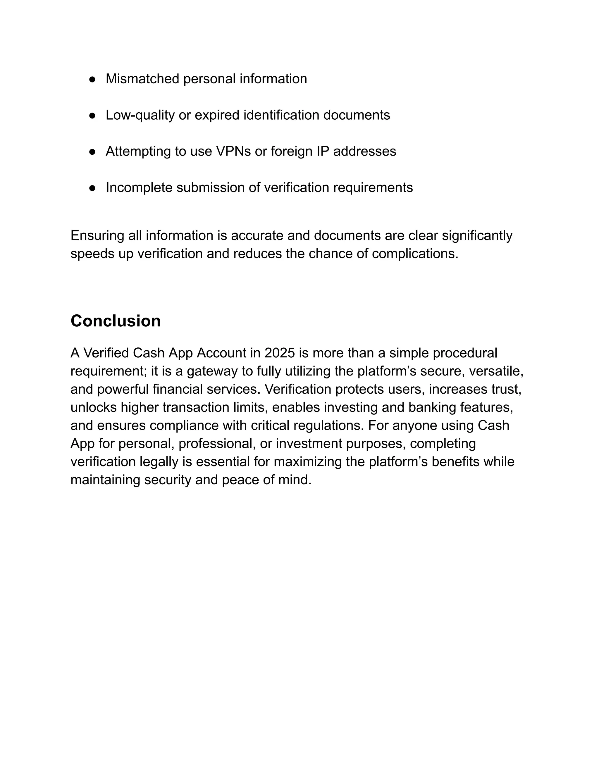●​ Mismatched personal information​
●​ Low-quality or expired identification documents​
●​ Attempting to use VPNs or foreign IP addresses​
●​ Incomplete submission of verification requirements​
Ensuring all information is accurate and documents are clear significantly
speeds up verification and reduces the chance of complications.
Conclusion
A Verified Cash App Account in 2025 is more than a simple procedural
requirement; it is a gateway to fully utilizing the platform’s secure, versatile,
and powerful financial services. Verification protects users, increases trust,
unlocks higher transaction limits, enables investing and banking features,
and ensures compliance with critical regulations. For anyone using Cash
App for personal, professional, or investment purposes, completing
verification legally is essential for maximizing the platform’s benefits while
maintaining security and peace of mind.
 