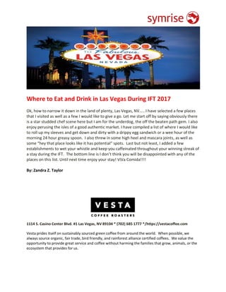 Where to Eat and Drink in Las Vegas During IFT 2017
Ok, how to narrow it down in the land of plenty, Las Vegas, NV….. I have selected a few places
that I visited as well as a few I would like to give a go. Let me start off by saying obviously there
is a star studded chef scene here but I am for the underdog, the off the beaten path gem. I also
enjoy perusing the isles of a good authentic market. I have compiled a list of where I would like
to roll up my sleeves and get down and dirty with a drippy egg sandwich or a wee hour of the
morning 24 hour greasy spoon. I also threw in some high heel and mascara joints, as well as
some “hey that place looks like it has potential” spots. Last but not least, I added a few
establishments to wet your whistle and keep you caffeinated throughout your winning streak of
a stay during the IFT. The bottom line is I don’t think you will be disappointed with any of the
places on this list. Until next time enjoy your stay! ViVa Comida!!!!
By: Zandra Z. Taylor
1114 S. Casino Center Blvd. #1 Las Vegas, NV 89104 * (702) 685 1777 */https://vestacoffee.com
Vesta prides itself on sustainably sourced green coffee from around the world. When possible, we
always source organic, fair trade, bird friendly, and rainforest alliance certified coffees. We value the
opportunity to provide great service and coffee without harming the families that grow, animals, or the
ecosystem that provides for us.
 