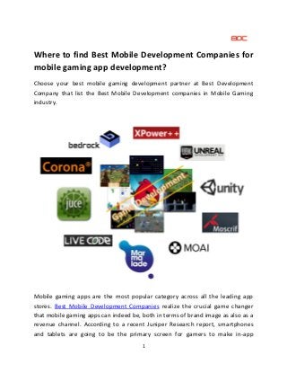 1
Where to find Best Mobile Development Companies for
mobile gaming app development?
Choose your best mobile gaming development partner at Best Development
Company that list the Best Mobile Development companies in Mobile Gaming
industry.
Mobile gaming apps are the most popular category across all the leading app
stores. Best Mobile Development Companies realize the crucial game changer
that mobile gaming apps can indeed be, both in terms of brand image as also as a
revenue channel. According to a recent Juniper Research report, smartphones
and tablets are going to be the primary screen for gamers to make in-app
 