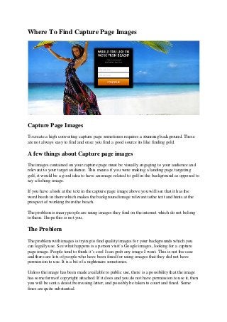 Where To Find Capture Page Images 
Capture Page Images 
To create a high converting capture page sometimes requires a stunning background. These are not always easy to find and once you find a good source its like finding gold. 
A few things about Capture page images 
The images contained on your capture page must be visually engaging to your audience and relevant to your target audience. This means if you were making a landing page targeting golf, it would be a good idea to have an image related to golf in the background as opposed to say a fishing image. 
If you have a look at the text in the capture page image above you will see that it has the word beech in there which makes the background image relevant tothe text and hints at the prospect of working from the beach. 
The problem is many people are using images they find on the internet which do not belong to them. I hope this is not you. 
The Problem 
The problem with images is trying to find quality images for your backgrounds which you can legally use. See what happens is a person visit’s Google images, looking for a capture page image. People tend to think it’s cool I can grab any image I want. This is not the case and there are lots of people who have been fined for using images that they did not have permission to use. It is a bit of a nightmare sometimes. 
Unless the image has been made available to public use, there is a possibility that the image has some form of copyright attached. If it does and you do not have permission to use it, then you will be sent a desist from using letter, and possibly be taken to court and fined. Some fines are quite substantial.  