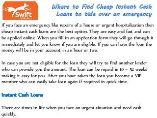 If you face an emergency like repairs of a house or urgent hospitalization then
cheap instant cash loans are the best option. They are easy and fast and can
be applied online. When you fill in an application form they will go through it
immediately and let you know if you are eligible. If you can have the loan the
money will be in your account in an hour or two.
In case you are not eligible for the loan they will try to find another lender
who can provide you the amount. The loan can be repaid in 10 – 52 weeks
making it easy for you. After you have taken the loan you become a VIP
member who can easily take loan again if required in quick time.
Instant Cash Loans
There are times in life when you face an urgent situation and need cash
quickly.
 