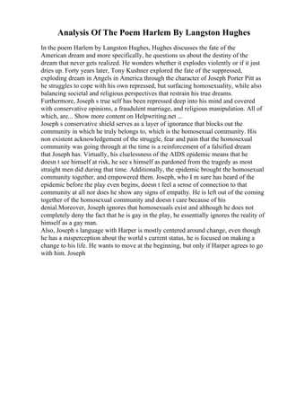Analysis Of The Poem Harlem By Langston Hughes
In the poem Harlem by Langston Hughes, Hughes discusses the fate of the
American dream and more specifically, he questions us about the destiny of the
dream that never gets realized. He wonders whether it explodes violently or if it just
dries up. Forty years later, Tony Kushner explored the fate of the suppressed,
exploding dream in Angels in America through the character of Joseph Porter Pitt as
he struggles to cope with his own repressed, but surfacing homosexuality, while also
balancing societal and religious perspectives that restrain his true dreams.
Furthermore, Joseph s true self has been repressed deep into his mind and covered
with conservative opinions, a fraudulent marriage, and religious manipulation. All of
which, are... Show more content on Helpwriting.net ...
Joseph s conservative shield serves as a layer of ignorance that blocks out the
community in which he truly belongs to, which is the homosexual community. His
non existent acknowledgement of the struggle, fear and pain that the homosexual
community was going through at the time is a reinforcement of a falsified dream
that Joseph has. Virtually, his cluelessness of the AIDS epidemic means that he
doesn t see himself at risk, he see s himself as pardoned from the tragedy as most
straight men did during that time. Additionally, the epidemic brought the homosexual
community together, and empowered them. Joseph, who I m sure has heard of the
epidemic before the play even begins, doesn t feel a sense of connection to that
community at all nor does he show any signs of empathy. He is left out of the coming
together of the homosexual community and doesn t care because of his
denial.Moreover, Joseph ignores that homosexuals exist and although he does not
completely deny the fact that he is gay in the play, he essentially ignores the reality of
himself as a gay man.
Also, Joseph s language with Harper is mostly centered around change, even though
he has a misperception about the world s current status, he is focused on making a
change to his life. He wants to move at the beginning, but only if Harper agrees to go
with him. Joseph
 