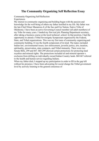 The Community Organizing Self Reflection Essay
Community Organizing Self Reflection
Experiences
My interest in community organizing and building began with the passion and
knowledge for the well being of others my father instilled in my life. My father was
the late Chief Elmer Manatowa Jr of the Sac and Fox Nation, Native Tribe of
Oklahoma. I have been an active Governing Council member (all adult members) of
my Tribe for many years. I landed my first real job, Planning Department secretary,
after taking a business course at the local technical .school. In that position, I had the
opportunity to attend a Tribal Sovereignty Symposium organized by the Federal,
State, and Tribal organizations. This was my first taste of community organizingand
community building. It was the fourth symposium of its kind. The topics included
Indian law, environmental issues, law enforcement, juvenile justice, arts, taxation,
spirituality, preservation, state compacts, and Tribal immunity. There were two
Senate Bills, 299 and 667. Bill 299 allowed certain protections for protecting land
royalties and mineral rights. The protections included oil and mineral operator s
exclusion from drilling on individually owned Indian Country lands. Bill 667 referred
to the health and human service regarding Indians.
When my father died, I stepped up my participation in order to fill in the gap left
without his presence. I have been advocating for social change the Tribal government
level by actively listening to the general consensus of
 