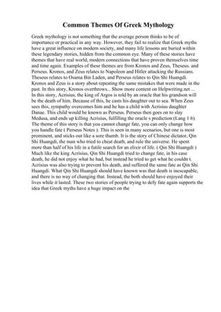 Common Themes Of Greek Mythology
Greek mythology is not something that the average person thinks to be of
importance or practical in any way. However, they fail to realize that Greek myths
have a great influence on modern society, and many life lessons are buried within
these legendary stories, hidden from the common eye. Many of these stories have
themes that have real world, modern connections that have proven themselves time
and time again. Examples of these themes are from Kronos and Zeus, Theseus. and
Perseus. Kronos, and Zeus relates to Napoleon and Hitler attacking the Russians.
Theseus relates to Osama Bin Laden, and Perseus relates to Qin Shi Huangdi.
Kronos and Zeus is a story about repeating the same mistakes that were made in the
past. In this story, Kronos overthrows... Show more content on Helpwriting.net ...
In this story, Acrisius, the king of Argos is told by an oracle that his grandson will
be the death of him. Because of this, he casts his daughter out to sea. When Zeus
sees this, sympathy overcomes him and he has a child with Acrisius daughter
Danae. This child would be known as Perseus. Perseus then goes on to slay
Medusa, and ends up killing Acrisius, fulfilling the oracle s prediction (Lang 1 6).
The theme of this story is that you cannot change fate, you can only change how
you handle fate ( Perseus Notes ). This is seen in many scenarios, but one is most
prominent, and sticks out like a sore thumb. It is the story of Chinese dictator, Qin
Shi Huangdi, the man who tried to cheat death, and rule the universe. He spent
more than half of his life in a futile search for an elixir of life. ( Qin Shi Huangdi )
Much like the king Acrisius, Qin Shi Huangdi tried to change fate, in his case
death, he did not enjoy what he had, but instead he tried to get what he couldn t.
Acrisius was also trying to prevent his death, and suffered the same fate as Qin Shi
Huangdi. What Qin Shi Huangdi should have known was that death is inescapable,
and there is no way of changing that. Instead, the both should have enjoyed their
lives while it lasted. These two stories of people trying to defy fate again supports the
idea that Greek myths have a huge impact on the
 
