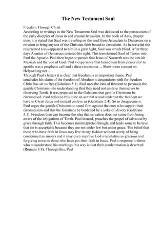 The New Testament Saul
Freedom Through Christ
According to writings in the New Testament Saul was dedicated to the persecution of
the early disciples of Jesus in and around Jerusalem. In the book of Acts, chapter
nine, it is stated that Saul was traveling on the road from Jerusalem to Damascus on a
mission to bring anyone of the Christian faith bound to Jerusalem. As he traveled the
resurrected Jesus appeared to him in a great light, Saul was struck blind. After three
days Ananias of Damascus restored his sight. This transformed Saul of Tarsus into
Paul the Apostle. Paul then began to preach that Jesus of Nazareth was the Jewish
Messiah and the Son of God. Paul s experience that turned him from persecutor to
apostle was a prophetic call and a direct encounter ... Show more content on
Helpwriting.net ...
Through Paul s letters it is clear that freedom is an important theme. Paul
concludes his claim of the freedom of Abraham s descendants with for freedom
Christ has set us free (Galatians 5:1). Paul uses the idea of freedom to persuade the
gentile Christians into understanding that they need not enslave themselves to
observing Torah. It was proposed to the Galatians that gentile Christians be
circumcised. Paul believed this to be an act that would undercut the freedom we
have in Christ Jesus and instead enslave us (Galatians 2:4). So in disagreement,
Paul urges the gentile Christians to stand firm against the ones who support their
circumcision and that the Galatians be burdened by a yoke of slavery (Galatians
5:1). Freedom then can become the idea that salvation does not come from being
aware of the obligations of Torah. Paul instead, preaches the gospel of salvation by
grace through faith. This becomes misinterpreted though, and leads some to believe
that sin is acceptable because they are not under law but under grace. The belief that
those who have faith in Jesus may live in any fashion without worry of being
condemned as sinners and it may even improve God s reputation as gracious and
forgiving towards those who have put their faith in Jesus. Paul s response to those
who misunderstand his teachings this way is that their condemnation is deserved
(Romans 3:8). Through this, Paul
 