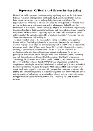 Department Of Health And Human Services (ARA)
Health Law and Regulations In understanding regulatory agencies the differences
between regulation and legislation needs defining. Legislation is the law that has
been passed by a voting process and regulation is the responsibility of the
regulatory board appointed to enforce laws once the law is passed; it sets forth rules
on how the laws are to be implemented and to what degree. In health care the
Department of Health and Human Services (HHS) has the predominant responsibility
to enforce legislation that impacts the health and well being of Americans. Under the
umbrella of HHS there are 13 regulatory agencies tasked with setting rules on the
enforcement of the legislation passed by lawmakers. Regulatory Agencies Two of...
Show more content on Helpwriting.net ...
The court found in favor of the manufacturer stating federal law still preempted
injured patients from bringing lawsuits in state courts, because the state laws in
question require a safer label, not communicating with the FDA about the possibility
of creating a safer label, (Glantz amp; Annas, 2011, p. 682). Despite this regulatory
standing, a controversial issue may entail for the FDA in the allowance of
medications to be interchanged to promote an additional avenue for savings in
prescription medications. Much foresight needs to be included to protect the safety
and well being of patients. Current CMS Regulations The Health Information
Technology for Economic and Clinical Health (HITECH) Act, part of the American
Recovery and Reinvestment Act of 2009 (ARRA), is legislation aimed at the
adoption and meaningful use of health information technology. CMS was authorized
to establish incentive programs for eligible Medicare and Medicaid providers who
adopt, implement, upgrade, or meaningfully use certified electronic health records
(EHR). The term meaningful use is an acknowledgement that improved health care is
not the product of technology but a method to exchange and use health information
to support clinical decisions at the point of care. To qualify for CMS incentive
program
 