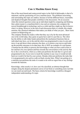 Can A Machine Know Essay
One of the most biased and controversial topics in the field of philosophy is that of a
statement, and the questioning of Can a machine know. The problems associating
and surrounding this topic are endless, because of all the different biases, reasonable
and skeptical thoughts that people contribute to the discussions. On an occasion
when this turmoil question comes up an individual might be comparing and thinking
that a plain toaster is a machinewhich is true and yet someone else compares the
newest breakthrough in technology such as a robot and they might say that its knows
what it is doing. However in the end of each discussion there is a doubt, this simple
emotion, this chemical imbalance that makes you think of what you just... Show more
content on Helpwriting.net ...
The company Honda has made a robot that they say is by far the most advanced
one in the world today, they quote on quote have said it is just like us. The robot
has the ability to talk shake hands and perform the mechanical functions that an
individual may have, yet in the end the robot was programmed to raise its arm and
move it up and down when someone else does, so it mimics your moves and looks
up the possible outcomes in its data base, this is NOT an example of a real human.
A human has the ability to process the knowledge or what you have said to him or
her and have his own opinion and bias towards the conversation or the activity that
he or she is involved in, where as a robot just performs the task that it is given and
programmed to do, if you were to insult the machine in any ways it would not talk
back nor would it be hurt by your actions. Hondas robot just performs the tasks that
it is programmed to do such as walk on black circular lines. What I am getting at is
a machine just performs the tasks it is made to do with no regret bias or any feelings
towards the function.
Knowledge, what exactly is it, how can it be classified, an abstract thought that
mingles along the deepest permanent curves of our brain or something more real that
we can reach out and touch. The basic criteria for knowledge would be a thougral
independent understanding of a topic
 