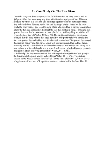 An Case Study On The Law Firm
The case study has some very important facts that define not only some errors in
judgement but also some very important violations in employment law. This case
study is based out of a law firm that has hired a partner who did not disclose that
she had a child and the case eludes that she is a single parent. Based on the case
study the other partner that is in the same office who hired her is starting to complain
about the fact that she had not disclosed the fact that she had a child. To this end the
partner has said that he was upset because she had not said anything about the child
when she interviewed (Walsh, 2013, p. 96). The next issue that arises in this case
study is that the male partner that hired her is not only perturbed about the fact that
this new partner has a child but also sees her as less than him. The partner has started
treating her harshly and has started using foul language around her and has begun
claiming that the commitment differential between men and women and telling her a
story about how incredulous he was when a femalepartner who had been on maternity
leave asked about achieving partnership (Walsh, 2013, p. 96).
Additionally, the new female partner was challenged thinking that she was going to
be discriminated against women and children (Walsh, 2013, p.96). This in turn
caused her to discuss her concerns with one of the firms other offices, which caused
a big issue with her own office partners that were entrenched in the firm. The old
 