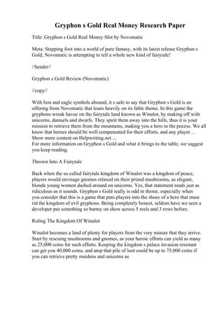 Gryphon s Gold Real Money Research Paper
Title: Gryphon s Gold Real Money Slot by Novomatic
Meta: Stepping foot into a world of pure fantasy, with its latest release Gryphon s
Gold, Novomatic is attempting to tell a whole new kind of fairytale!
//header//
Gryphon s Gold Review (Novomatic)
//copy//
With lion and eagle symbols abound, it s safe to say that Gryphon s Gold is an
offering from Novomatic that leans heavily on its fable theme. In this game the
gryphons wreak havoc on the fairytale land known as Winalot, by making off with
unicorns, damsels and dwarfs. They spirit them away into the hills, thus it is your
mission to retrieve them from the mountains, making you a hero in the pocess. We all
know that heroes should be well compensated for their efforts, and any player ...
Show more content on Helpwriting.net ...
For more information on Gryphon s Gold and what it brings to the table, we suggest
you keep reading.
Thrown Into A Fairytale
Back when the so called fairytale kingdom of Winalot was a kingdom of peace,
players would envisage gnomes relaxed on their prized mushrooms, as elegant,
blonde young women dashed around on unicorns. Yes, that statement reads just as
ridiculous as it sounds. Gryphon s Gold really is odd in theme, especially when
you consider that this is a game that puts players into the shoes of a hero that must
rid the kingdom of evil gryphons. Being completely honest, seldom have we seen a
developer put something so barmy on show across 5 reels and 3 rows before.
Ruling The Kingdom Of Winalot
Winalot becomes a land of plenty for players from the very minute that they arrive.
Start by rescuing mushrooms and gnomes, as your heroic efforts can yield as many
as 25,000 coins for such efforts. Keeping the kingdom s palace invasion resistant
can get you 40,000 coins, and atop that pile of loot could be up to 75,000 coins if
you can retrieve pretty maidens and unicorns as
 