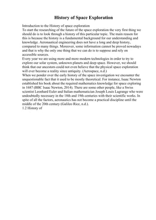 History of Space Exploration
Introduction to the History of space exploration
To start the researching of the future of the space exploration the very first thing we
should do is to look through a history of this particular topic. The main reason for
this is because the history is a fundamental background for our understanding and
knowledge. Aeronautical engineering does not have a long and deep history,
compared to many things. Moreover, some information cannot be proved nowadays
and that is why the only one thing that we can do is to suppose and rely on
accessible sources.
Every year we are using more and more modern technologies in order to try to
explore our solar system, unknown planets and deep space. However, we should
think that our ancestors could not even believe that the physical space exploration
will ever become a reality since antiquity. (Aerospace, n.d.)
When we ponder over the early history of the space investigation we encounter the
unquestionable fact that it used to be mostly theoretical. For instance, Isaac Newton
established his book about the required mathematics knowledge for space exploring
in 1687 (BBC Isaac Newton, 2014). There are some other people, like a Swiss
scientist Leonhard Euler and Italian mathematician Joseph Louis Lagrange who were
undoubtedly necessary in the 18th and 19th centuries with their scientific works. In
spite of all the factors, aeronautics has not become a practical discipline until the
middle of the 20th century (Galileo Rice, n.d.).
1.2 History of
 