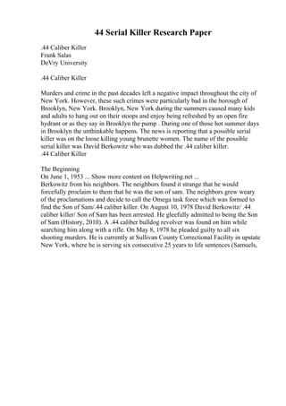 44 Serial Killer Research Paper
.44 Caliber Killer
Frank Salas
DeVry University
.44 Caliber Killer
Murders and crime in the past decades left a negative impact throughout the city of
New York. However, these such crimes were particularly bad in the borough of
Brooklyn, New York. Brooklyn, New York during the summers caused many kids
and adults to hang out on their stoops and enjoy being refreshed by an open fire
hydrant or as they say in Brooklyn the pump . During one of those hot summer days
in Brooklyn the unthinkable happens. The news is reporting that a possible serial
killer was on the loose killing young brunette women. The name of the possible
serial killer was David Berkowitz who was dubbed the .44 caliber killer.
.44 Caliber Killer
The Beginning
On June 1, 1953 ... Show more content on Helpwriting.net ...
Berkowitz from his neighbors. The neighbors found it strange that he would
forcefully proclaim to them that he was the son of sam. The neighbors grew weary
of the proclamations and decide to call the Omega task force which was formed to
find the Son of Sam/.44 caliber killer. On August 10, 1978 David Berkowitz/ .44
caliber killer/ Son of Sam has been arrested. He gleefully admitted to being the Son
of Sam (History, 2010). A .44 caliber bulldog revolver was found on him while
searching him along with a rifle. On May 8, 1978 he pleaded guilty to all six
shooting murders. He is currently at Sullivan County Correctional Facility in upstate
New York, where he is serving six consecutive 25 years to life sentences (Samuels,
 
