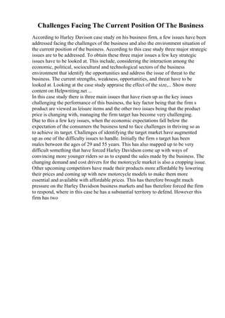 Challenges Facing The Current Position Of The Business
According to Harley Davison case study on his business firm, a few issues have been
addressed facing the challenges of the business and also the environment situation of
the current position of the business. According to this case study three major strategic
issues are to be addressed. To obtain these three major issues a few key strategic
issues have to be looked at. This include, considering the interaction among the
economic, political, sociocultural and technological sectors of the business
environment that identify the opportunities and address the issue of threat to the
business. The current strengths, weakness, opportunities, and threat have to be
looked at. Looking at the case study appraise the effect of the size,... Show more
content on Helpwriting.net ...
In this case study there is three main issues that have risen up as the key issues
challenging the performance of this business, the key factor being that the firm s
product are viewed as leisure items and the other two issues being that the product
price is changing with, managing the firm target has become very challenging.
Due to this a few key issues, when the economic expectations fall below the
expectation of the consumers the business tend to face challenges in thriving so as
to achieve its target. Challenges of identifying the target market have augmented
up as one of the difficulty issues to handle. Initially the firm s target has been
males between the ages of 29 and 55 years. This has also mapped up to be very
difficult something that have forced Harley Davidson come up with ways of
convincing more younger riders so as to expand the sales made by the business. The
changing demand and cost drivers for the motorcycle market is also a cropping issue.
Other upcoming competitors have made their products more affordable by lowering
their prices and coming up with new motorcycle models to make them more
essential and available with affordable prices. This has therefore brought much
pressure on the Harley Davidson business markets and has therefore forced the firm
to respond, where in this case he has a substantial territory to defend. However this
firm has two
 