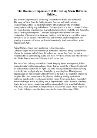 The Dramatic Importance of the Boxing Scene Between
Eddie...
The dramatic importance of the boxing scene between Eddie and Roldolpho
The story, A View from the Bridge is set in America and it talks about a
longshoreman, Eddie. He has kindly let two of his relatives who are illegal
immigrants from Italy stay in his house. The boxing scene in Act 1, episode 5 of the
play is of dramatic importance as it reveals the tension between Eddie and Rodolpho,
one of the illegal immigrants. The scene highlights the different views and
relationship of the two women towards Eddie as he is starting to resemble a tragic
hero and is on his path of self destruction and downfall. It also emphasizes the
growing importance of Marco s role which eventually leads to the climax at the
beginning of Act 1.
Arthur Miller ... Show more content on Helpwriting.net ...
Catherine might have also done that on purpose so she could annoy Eddie because
of what he has done to Rodolpho. From here we can see that Catherine s view
towards Eddie is deteriorating as she acts more rebellious around him while Beatrice
still thinks there is hope for Eddie and is still on his side.
The end of Act 1 closely resembles a Greek Tragedy. In the boxing scene, Eddie
begins to make bold moves and does things that are out of the ordinary. Feints with
his left hand and lands with his right . He starts making mistakes without realizing
it as he decides to physically hurt Rodolpho by punching him. This is just the
beginning of his path towards self destruction as he makes his fatal flaw later on in
the play. The other characters in the play are all slowly turning against him.
Catherine decides to be rebellious in front of Eddie, You wanna dance, Rodolpho?
Marco challenges Eddie by asking him, Can you lift this chair? Beatrice criticizes
Eddie for being too overprotective and his unnatural affection towards Catherine,
Well then, be an uncle then. Rodolpho tries to reason with Eddie, I have respect for
her, Eddie. All right, sure. But I can t stay in the house all the time, Eddie.
 