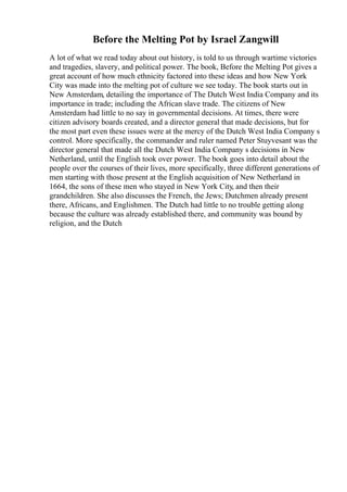 Before the Melting Pot by Israel Zangwill
A lot of what we read today about out history, is told to us through wartime victories
and tragedies, slavery, and political power. The book, Before the Melting Pot gives a
great account of how much ethnicity factored into these ideas and how New York
City was made into the melting pot of culture we see today. The book starts out in
New Amsterdam, detailing the importance of The Dutch West India Company and its
importance in trade; including the African slave trade. The citizens of New
Amsterdam had little to no say in governmental decisions. At times, there were
citizen advisory boards created, and a director general that made decisions, but for
the most part even these issues were at the mercy of the Dutch West India Company s
control. More specifically, the commander and ruler named Peter Stuyvesant was the
director general that made all the Dutch West India Company s decisions in New
Netherland, until the English took over power. The book goes into detail about the
people over the courses of their lives, more specifically, three different generations of
men starting with those present at the English acquisition of New Netherland in
1664, the sons of these men who stayed in New York City, and then their
grandchildren. She also discusses the French, the Jews; Dutchmen already present
there, Africans, and Englishmen. The Dutch had little to no trouble getting along
because the culture was already established there, and community was bound by
religion, and the Dutch
 