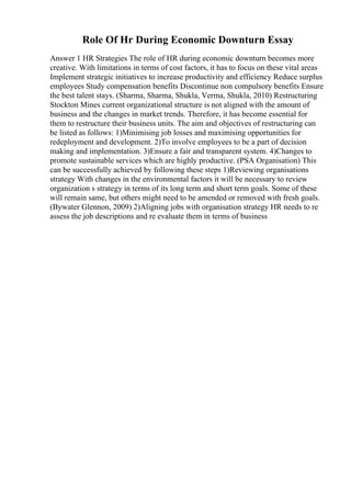 Role Of Hr During Economic Downturn Essay
Answer 1 HR Strategies The role of HR during economic downturn becomes more
creative. With limitations in terms of cost factors, it has to focus on these vital areas
Implement strategic initiatives to increase productivity and efficiency Reduce surplus
employees Study compensation benefits Discontinue non compulsory benefits Ensure
the best talent stays. (Sharma, Sharma, Shukla, Verma, Shukla, 2010) Restructuring
Stockton Mines current organizational structure is not aligned with the amount of
business and the changes in market trends. Therefore, it has become essential for
them to restructure their business units. The aim and objectives of restructuring can
be listed as follows: 1)Minimising job losses and maximising opportunities for
redeployment and development. 2)To involve employees to be a part of decision
making and implementation. 3)Ensure a fair and transparent system. 4)Changes to
promote sustainable services which are highly productive. (PSA Organisation) This
can be successfully achieved by following these steps 1)Reviewing organisations
strategy With changes in the environmental factors it will be necessary to review
organization s strategy in terms of its long term and short term goals. Some of these
will remain same, but others might need to be amended or removed with fresh goals.
(Bywater Glennon, 2009) 2)Aligning jobs with organisation strategy HR needs to re
assess the job descriptions and re evaluate them in terms of business
 