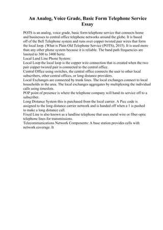 An Analog, Voice Grade, Basic Form Telephone Service
Essay
POTS is an analog, voice grade, basic form telephone service that connects home
and businesses to central office telephone networks around the globe. It is based
off of the Bell Telephone system and runs over copper twisted pair wires that form
the local loop. (What is Plain Old Telephone Service (POTS), 2015). It is used more
than any other phone system because it is reliable. The band path frequencies are
limited to 300 to 3400 hertz.
Local Land Line Phone System:
Local Loop the local loop is the copper wire connection that is created when the two
pair copper twisted pair is connected to the central office.
Central Office using switches, the central office connects the user to other local
subscribers, other central offices, or long distance providers.
Local Exchanges are connected by trunk lines. The local exchanges connect to local
households in the area. The local exchanges aggregates by multiplexing the individual
calls using timeslots.
POP point of presence is where the telephone company will hand its service off to a
subscriber.
Long Distance System this is purchased from the local carrier. A Picc code is
assigned to the long distance carrier network and is handed off when a 1 is pushed
to make a long distance call.
Fixed Line is also known as a landline telephone that uses metal wire or fiber optic
telephone lines for transmissions.
Telecommunications Network Components: A base station provides cells with
network coverage. It
 