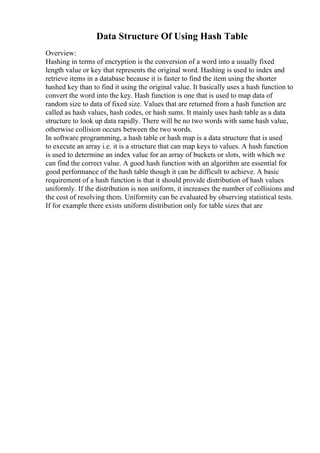 Data Structure Of Using Hash Table
Overview:
Hashing in terms of encryption is the conversion of a word into a usually fixed
length value or key that represents the original word. Hashing is used to index and
retrieve items in a database because it is faster to find the item using the shorter
hashed key than to find it using the original value. It basically uses a hash function to
convert the word into the key. Hash function is one that is used to map data of
random size to data of fixed size. Values that are returned from a hash function are
called as hash values, hash codes, or hash sums. It mainly uses hash table as a data
structure to look up data rapidly. There will be no two words with same hash value,
otherwise collision occurs between the two words.
In software programming, a hash table or hash map is a data structure that is used
to execute an array i.e. it is a structure that can map keys to values. A hash function
is used to determine an index value for an array of buckets or slots, with which we
can find the correct value. A good hash function with an algorithm are essential for
good performance of the hash table though it can be difficult to achieve. A basic
requirement of a hash function is that it should provide distribution of hash values
uniformly. If the distribution is non uniform, it increases the number of collisions and
the cost of resolving them. Uniformity can be evaluated by observing statistical tests.
If for example there exists uniform distribution only for table sizes that are
 
