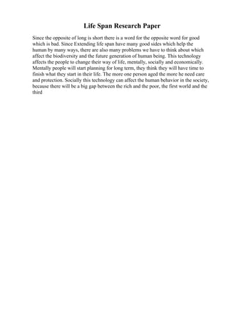Life Span Research Paper
Since the opposite of long is short there is a word for the opposite word for good
which is bad. Since Extending life span have many good sides which help the
human by many ways, there are also many problems we have to think about which
affect the biodiversity and the future generation of human being. This technology
affects the people to change their way of life, mentally, socially and economically.
Mentally people will start planning for long term, they think they will have time to
finish what they start in their life. The more one person aged the more he need care
and protection. Socially this technology can affect the human behavior in the society,
because there will be a big gap between the rich and the poor, the first world and the
third
 