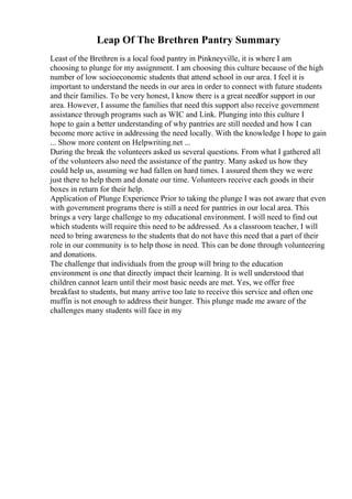 Leap Of The Brethren Pantry Summary
Least of the Brethren is a local food pantry in Pinkneyville, it is where I am
choosing to plunge for my assignment. I am choosing this culture because of the high
number of low socioeconomic students that attend school in our area. I feel it is
important to understand the needs in our area in order to connect with future students
and their families. To be very honest, I know there is a great needfor support in our
area. However, I assume the families that need this support also receive government
assistance through programs such as WIC and Link. Plunging into this culture I
hope to gain a better understanding of why pantries are still needed and how I can
become more active in addressing the need locally. With the knowledge I hope to gain
... Show more content on Helpwriting.net ...
During the break the volunteers asked us several questions. From what I gathered all
of the volunteers also need the assistance of the pantry. Many asked us how they
could help us, assuming we had fallen on hard times. I assured them they we were
just there to help them and donate our time. Volunteers receive each goods in their
boxes in return for their help.
Application of Plunge Experience Prior to taking the plunge I was not aware that even
with government programs there is still a need for pantries in our local area. This
brings a very large challenge to my educational environment. I will need to find out
which students will require this need to be addressed. As a classroom teacher, I will
need to bring awareness to the students that do not have this need that a part of their
role in our community is to help those in need. This can be done through volunteering
and donations.
The challenge that individuals from the group will bring to the education
environment is one that directly impact their learning. It is well understood that
children cannot learn until their most basic needs are met. Yes, we offer free
breakfast to students, but many arrive too late to receive this service and often one
muffin is not enough to address their hunger. This plunge made me aware of the
challenges many students will face in my
 