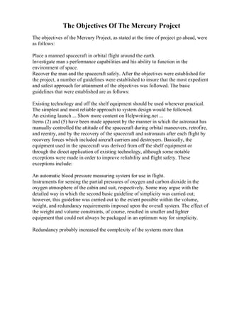 The Objectives Of The Mercury Project
The objectives of the Mercury Project, as stated at the time of project go ahead, were
as follows:
Place a manned spacecraft in orbital flight around the earth.
Investigate man s performance capabilities and his ability to function in the
environment of space.
Recover the man and the spacecraft safely. After the objectives were established for
the project, a number of guidelines were established to insure that the most expedient
and safest approach for attainment of the objectives was followed. The basic
guidelines that were established are as follows:
Existing technology and off the shelf equipment should be used wherever practical.
The simplest and most reliable approach to system design would be followed.
An existing launch ... Show more content on Helpwriting.net ...
Items (2) and (5) have been made apparent by the manner in which the astronaut has
manually controlled the attitude of the spacecraft during orbital maneuvers, retrofire,
and reentry, and by the recovery of the spacecraft and astronauts after each flight by
recovery forces which included aircraft carriers and destroyers. Basically, the
equipment used in the spacecraft was derived from off the shelf equipment or
through the direct application of existing technology, although some notable
exceptions were made in order to improve reliability and flight safety. These
exceptions include:
An automatic blood pressure measuring system for use in flight.
Instruments for sensing the partial pressures of oxygen and carbon dioxide in the
oxygen atmosphere of the cabin and suit, respectively. Some may argue with the
detailed way in which the second basic guideline of simplicity was carried out;
however, this guideline was carried out to the extent possible within the volume,
weight, and redundancy requirements imposed upon the overall system. The effect of
the weight and volume constraints, of course, resulted in smaller and lighter
equipment that could not always be packaged in an optimum way for simplicity.
Redundancy probably increased the complexity of the systems more than
 