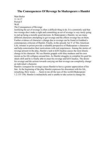 The Consequences Of Revenge In Shakespeare s Hamlet
Matt Butler
11 14 17
Period 5
Wolf
The Consequences of Revenge
Justifying the act of revenge is often a difficult thing to do. It is commonly said that
two wrongs don t make a right and committing an act of revenge is very rarely going
to end up being a morally good decision. In Shakespeare s Hamlet, we see many
different characters attempting to get revenge and the effects revenge has on them.
Further evidence of character s change due to revenge can be found in Goddard s
contemporary criticism of Hamlet. Finally, in the episode Act V of This American
Life, inmates in prison provide a relatable perspective of Shakespeare s characters
and help contextualize their motivations with real experiences. Among the stories of
revenge present in the play, Hamlet s task to kill Claudius causes the most drastic
change in his character. We see Hamlet grapple with false madness and his own
morals as his life collapses around him. As Hamlet struggles to complete his goal his
ideals shift and he is finally able to enact his revenge and kill Claudius. The desire
for revenge and the actions towards carrying out that revenge can completely change
an individual s character.
Hamlet s conquest for revenge causes Hamlet to have a greater appreciation of his
fate. At the beginning of the play Hamlet expresses his discontent with his life,
remarking, How weary . . . Seem to me all the uses of this world (Shakespeare
1.2.133 134). Hamlet is melancholic and is unable to take action to change his
 