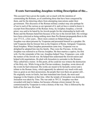 Events Surrounding Josephus writing Description of the...
This account I have given the reader, not so much with the intention of
commending the Romans, as of comforting those that have been conquered by
them, and for the deterring others from attempting innovations under their
government. This discourse of the Roman military conduct may also perhaps be
of use to such of the curious as are ignorant of it, and yet have a mind to know it.
excerpt from Description of the Roman Army, by Josephus Josephus, a Jewish
priest, was said to be hated by his Jewish people for the relationship he held with
Rome and the Romans hated him because of his ties to the Jewish faith. His writings
have been criticized as being nothing more than Pro Roman propaganda.Born in the
year 37 C.E., a few years... Show more content on Helpwriting.net ...
Josephus was taken prisoner by Vespasian and presented himself as a prophet. He
told Vespasian that he foresaw him as the Emperor of Rome. Intrigued, Vespasian,
freed Josephus. When Josephus premonition came true, Vespasian was so
delighted he adopted him into his family. They were the Flavians. At this time,
Josephus was referred to as Flavius Josephus. He then marries a captive, his first
wife. For the remainder of the war, Josephus helped Titus, Vespasian s son, with
the matters of the Jewish war. He helped him understand the Jewish nation and
helped with negotiations. He pled with Jerusalem to surrender to the Romans.
They called him a traitor. At this point, all he could do was witness the destruction
of the Holy city. While living at the Flavian residence, Josephus, wrote down all
the events he had witnessed. His works are meant to be factually correct and a
tribute to the Roman Army, which apparently he admired very much with such
lines as great as are their possessions, the people that won them are greater still...
He originally wrote in Gaelic, but later translated into Greek, the most used
language in the Empire at that time. After the temple of Jerusalem was destroyed,
Jerusalem was taken by Titus. The war ends in 70 C.E. Josephus was then
rewarded with land in Judeas, but became a Roman citizen instead. He was
commissioned by Vespasian to write a history of the war. This is followed by the
birth of his first son. His book
 
