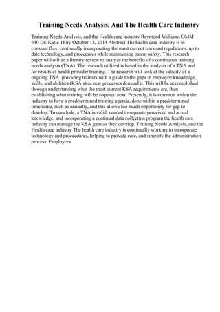 Training Needs Analysis, And The Health Care Industry
Training Needs Analysis, and the Health care industry Raymond Williams OMM
640 Dr: Katie Thiry October 12, 2014 Abstract The health care industry is in
constant flux, continually incorporating the most current laws and regulations, up to
date technology, and procedures while maintaining patent safety. This research
paper will utilize a literary review to analyze the benefits of a continuous training
needs analysis (TNA). The research utilized is based in the analysis of a TNA and
/or results of health provider training. The research will look at the validity of a
ongoing TNA, providing trainers with a guide to the gaps in employee knowledge,
skills, and abilities (KSA s) as new processes demand it. This will be accomplished
through understanding what the most current KSA requirements are, then
establishing what training will be required next. Presently, it is common within the
industry to have a predetermined training agenda, done within a predetermined
timeframe, such as annually, and this allows too much opportunity for gap to
develop. To conclude, a TNA is valid, needed to separate perceived and actual
knowledge, and incorporating a continual data collection program the health care
industry can manage the KSA gaps as they develop. Training Needs Analysis, and the
Health care industry The health care industry is continually working to incorporate
technology and proceedures, helping to provide care, and simplify the administration
process. Employees
 