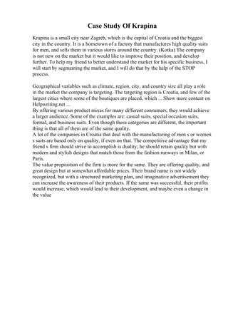 Case Study Of Krapina
Krapina is a small city near Zagreb, which is the capital of Croatia and the biggest
city in the country. It is a hometown of a factory that manufactures high quality suits
for men, and sells them in various stores around the country. (Kotka) The company
is not new on the market but it would like to improve their position, and develop
further. To help my friend to better understand the market for his specific business, I
will start by segmenting the market, and I will do that by the help of the STOP
process.
Geographical variables such as climate, region, city, and country size all play a role
in the market the company is targeting. The targeting region is Croatia, and few of the
largest cities where some of the boutiques are placed, which ... Show more content on
Helpwriting.net ...
By offering various product mixes for many different consumers, they would achieve
a larger audience. Some of the examples are: casual suits, special occasion suits,
formal, and business suits. Even though these categories are different, the important
thing is that all of them are of the same quality.
A lot of the companies in Croatia that deal with the manufacturing of men s or women
s suits are based only on quality, if even on that. The competitive advantage that my
friend s firm should strive to accomplish is duality; he should retain quality but with
modern and stylish designs that match those from the fashion runways in Milan, or
Paris.
The value proposition of the firm is more for the same. They are offering quality, and
great design but at somewhat affordable prices. Their brand name is not widely
recognized, but with a structured marketing plan, and imaginative advertisement they
can increase the awareness of their products. If the same was successful, their profits
would increase, which would lead to their development, and maybe even a change in
the value
 