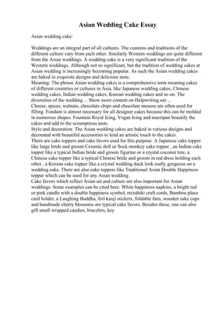 Asian Wedding Cake Essay
Asian wedding cake:
Weddings are an integral part of all cultures. The customs and traditions of the
different culture vary from each other. Similarly Western weddings are quite different
from the Asian weddings. A wedding cake is a very significant tradition of the
Western weddings. Although not so significant, but the tradition of wedding cakes at
Asian wedding is increasingly becoming popular. As such the Asian wedding cakes
are baked in exquisite designs and delicious taste.
Meaning: The phrase Asian wedding cakes is a comprehensive term meaning cakes
of different countries or cultures in Asia, like Japanese wedding cakes, Chinese
wedding cakes, Indian wedding cakes, Korean wedding cakes and so on. The
diversities of the wedding ... Show more content on Helpwriting.net ...
Cheese, spices, walnuts, chocolate chips and chocolate mousse are often used for
filling. Fondant is almost necessary for all designer cakes because this can be molded
in numerous shapes. Fountain Royal Icing, Vegan Icing and marzipan beautify the
cakes and add to the scrumptious taste.
Style and decoration: The Asian wedding cakes are baked in various designs and
decorated with beautiful accessories to lend an artistic touch to the cakes.
There are cake toppers and cake favors used for this purpose. A Japanese cake topper
like large bride and groom Ceramic doll or Sock monkey cake topper , an Indian cake
topper like a typical Indian bride and groom figurine or a crystal coconut tree, a
Chinese cake topper like a typical Chinese bride and groom in red dress holding each
other , a Korean cake topper like a crystal wedding duck look really gorgeous on a
wedding cake. There are also cake toppers like Traditional Asian Double Happiness
topper which can be used for any Asian wedding.
Cake favors which reflect Asian art and culture are also important for Asian
weddings. Some examples can be cited here: White happiness napkins, a bright red
or pink candle with a double happiness symbol, mizuhiki craft cords, Bamboo place
card holder, a Laughing Buddha, foil kanji stickers, foldable fans, wooden sake cups
and handmade cherry blossoms are typical cake favors. Besides these, one can also
gift small wrapped candies, bracelets, key
 