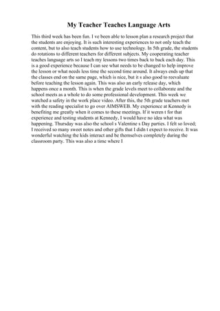 My Teacher Teaches Language Arts
This third week has been fun. I ve been able to lesson plan a research project that
the students are enjoying. It is such interesting experiences to not only teach the
content, but to also teach students how to use technology. In 5th grade, the students
do rotations to different teachers for different subjects. My cooperating teacher
teaches language arts so I teach my lessons two times back to back each day. This
is a good experience because I can see what needs to be changed to help improve
the lesson or what needs less time the second time around. It always ends up that
the classes end on the same page, which is nice, but it s also good to reevaluate
before teaching the lesson again. This was also an early release day, which
happens once a month. This is when the grade levels meet to collaborate and the
school meets as a whole to do some professional development. This week we
watched a safety in the work place video. After this, the 5th grade teachers met
with the reading specialist to go over AIMSWEB. My experience at Kennedy is
benefiting me greatly when it comes to these meetings. If it weren t for that
experience and testing students at Kennedy, I would have no idea what was
happening. Thursday was also the school s Valentine s Day parties. I felt so loved;
I received so many sweet notes and other gifts that I didn t expect to receive. It was
wonderful watching the kids interact and be themselves completely during the
classroom party. This was also a time where I
 