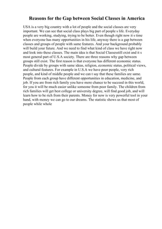 Reasons for the Gap between Social Classes in America
USA is a very big country with a lot of people and the social classes are very
important. We can see that social class plays big part of people s life. Everyday
people are working, studying, trying to be better. Even though right now it s time
when everyone has many opportunities in his life, anyway there is a gap between
classes and groups of people with same features. And your background probably
will build your future. And we need to find what kind of class we have right now
and look into these classes. The main idea is that Social Classesstill exist and it s
most general part of U.S.A society. There are three reasons why gap between
groups still exist. The first reason is that everyone has different economic status.
People divide by groups with same ideas, religion, economic status, political views,
and cultural features. For example in U.S.A we have poor people, very rich
people, and kind of middle people and we can t say that these families are same.
People from each group have different opportunities in education, medicine, and
job. If you are from rich family you have more chance to be succeed in this world,
for you it will be much easier unlike someone from poor family. The children from
rich families will get best college or university degree, will find good job, and will
learn how to be rich from their parents. Money for now is very powerful tool in your
hand, with money we can go to our dreams. The statistic shows us that most of
people while whole
 