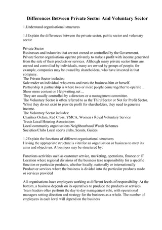 Differences Between Private Sector And Voluntary Sector
1.Understand organisational structures
1.1Explain the differences between the private sector, public sector and voluntary
sector
Private Sector
Businesses and industries that are not owned or controlled by the Government.
Private Sector organisations operate privately to make a profit with income generated
from the sale of their products or services. Although many private sector firms are
owned and controlled by individuals, many are owned by groups of people; for
example, companies may be owned by shareholders, who have invested in that
company.
The Private Sector includes:
Sole trader an individual who owns and runs the business him or herself.
Partnership A partnership is where two or more people come together to operate...
Show more content on Helpwriting.net ...
They are usually controlled by a directors or a management committee.
The Voluntary Sector is often referred to as the Third Sector or Not for Profit Sector.
Whist they do not exist to provide profit for shareholders, they need to generate
income.
The Voluntary Sector includes:
Charities Oxfam, Red Cross, YMCA, Women s Royal Voluntary Service
Trusts Local Housing Associations
Local community organisations Neighbourhood Watch Schemes
Societies/Clubs Local sports clubs, Scouts, Guides
1.2Explain the functions of different organisational structures
Having the appropriate structure is vital for an organisation or business to meet its
aims and objectives. A business may be structured by:
Functions activities such as customer service, marketing, operations, finance or IT
Location where regional divisions of the business take responsibility for a specific
function or particular products, whether locally, nationally or internationally
Product or services where the business is divided into the particular products made
or services provided
All organisations have employees working at different levels of responsibility. At the
bottom, a business depends on its operatives to produce the products or services.
Team leaders often perform the day to day management role, with operational
managers setting direction and strategy for the business as a whole. The number of
employees in each level will depend on the business
 