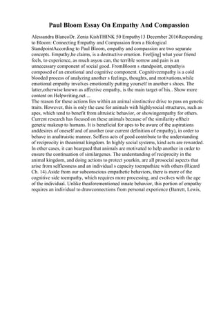 Paul Bloom Essay On Empathy And Compassion
Alessandra BlancoDr. Zenia KishTHINK 50 Empathy13 December 2016Responding
to Bloom: Connecting Empathy and Compassion from a Biological
StandpointAccording to Paul Bloom, empathy and compassion are two separate
concepts. Empathy,he claims, is a destructive emotion. Feel[ing] what your friend
feels, to experience, as much asyou can, the terrible sorrow and pain is an
unnecessary component of social good. FromBloom s standpoint, empathyis
composed of an emotional and cognitive component. Cognitiveempathy is a cold
blooded process of analyzing another s feelings, thoughts, and motivations,while
emotional empathy involves emotionally putting yourself in another s shoes. The
latter,otherwise known as affective empathy, is the main target of his... Show more
content on Helpwriting.net ...
The reason for these actions lies within an animal sinstinctive drive to pass on genetic
traits. However, this is only the case for animals with highlysocial structures, such as
apes, which tend to benefit from altruistic behavior, or showingempathy for others.
Current research has focused on these animals because of the similarity oftheir
genetic makeup to humans. It is beneficial for apes to be aware of the aspirations
anddesires of oneself and of another (our current definition of empathy), in order to
behave in analtruistic manner. Selfless acts of good contribute to the understanding
of reciprocity in theanimal kingdom. In highly social systems, kind acts are rewarded.
In other cases, it can beargued that animals are motivated to help another in order to
ensure the continuation of similargenes. The understanding of reciprocity in the
animal kingdom, and doing actions to protect yourkin, are all prosocial aspects that
arise from selflessness and an individual s capacity toempathize with others (Ricard
Ch. 14).Aside from our subconscious empathetic behaviors, there is more of the
cognitive side toempathy, which requires more processing, and evolves with the age
of the individual. Unlike theaforementioned innate behavior, this portion of empathy
requires an individual to drawconnections from personal experience (Barrett, Lewis,
 